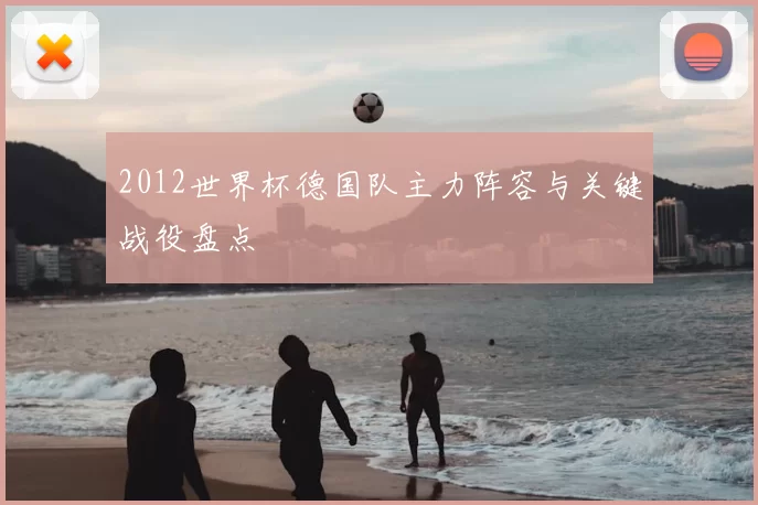 2012世界杯德国队主力阵容与关键战役盘点